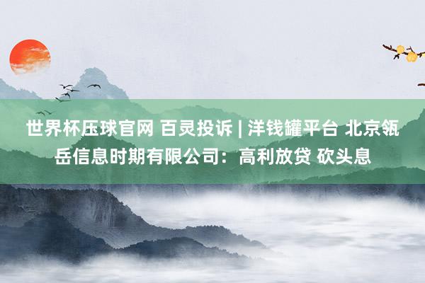 世界杯压球官网 百灵投诉 | 洋钱罐平台 北京瓴岳信息时期有限公司:高利放贷 砍头息