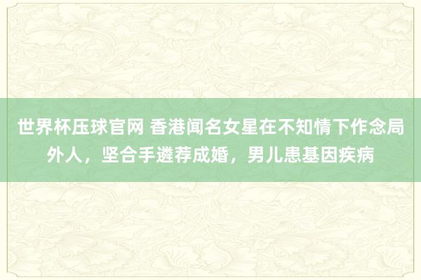 世界杯压球官网 香港闻名女星在不知情下作念局外人,坚合手遴荐成婚,男儿患基因疾病