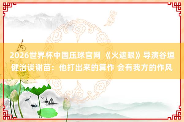 2026世界杯中国压球官网 《火遮眼》导演谷垣健治谈谢苗：他打出来的算作 会有我方的作风