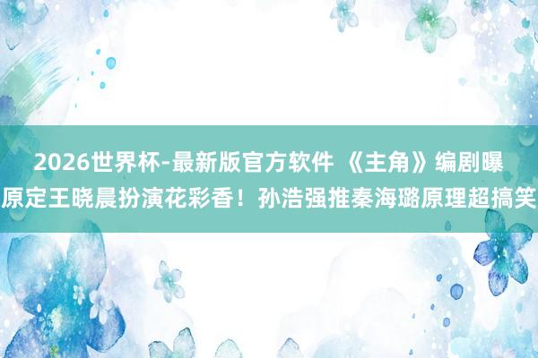 2026世界杯-最新版官方软件 《主角》编剧曝原定王晓晨扮演花彩香!孙浩强推秦海璐原理超搞笑