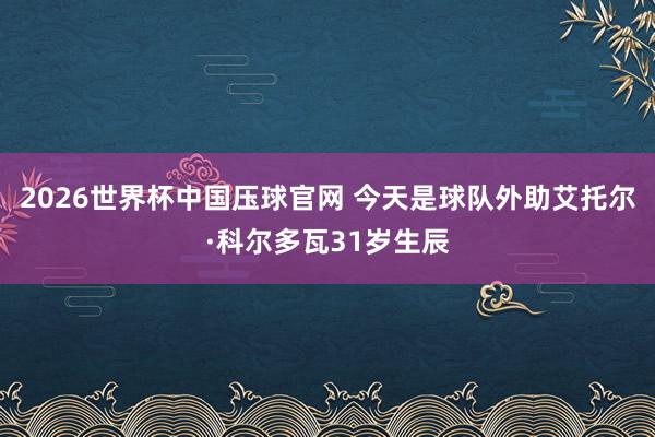 2026世界杯中国压球官网 今天是球队外助艾托尔·科尔多瓦31岁生辰