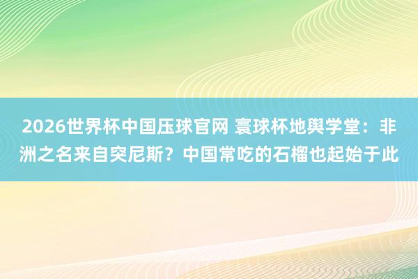 2026世界杯中国压球官网 寰球杯地舆学堂：非洲之名来自突尼斯？中国常吃的石榴也起始于此