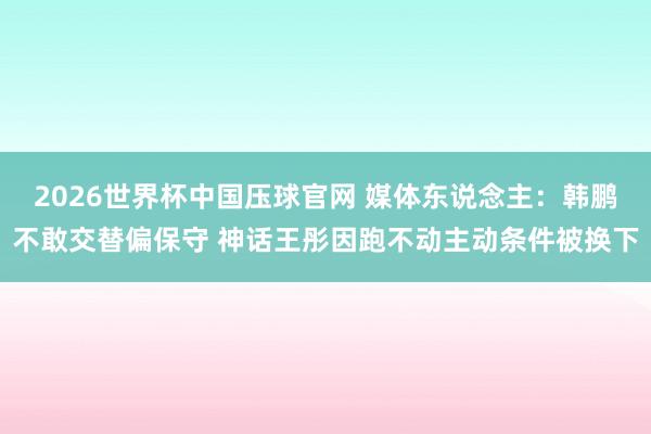 2026世界杯中国压球官网 媒体东说念主:韩鹏不敢交替偏保守 神话王彤因跑不动主动条件被换下
