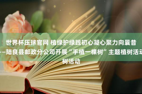 世界杯压球官网 植绿护绿践初心凝心聚力向曩昔——陆良县邮政分公司开展“手植一棵树”主题植树活动