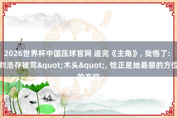 2026世界杯中国压球官网 追完《主角》, 我悟了: 刘浩存被骂"木头", 恰正是她最狠的方位