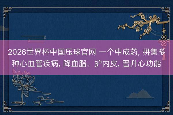 2026世界杯中国压球官网 一个中成药， 拼集多种心血管疾病， 降血脂、护内皮， 晋升心功能