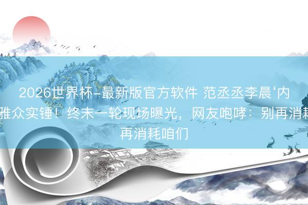 2026世界杯-最新版官方软件 范丞丞李晨‘内涵’不雅众实锤!终末一轮现场曝光,网友咆哮:别再消耗咱们