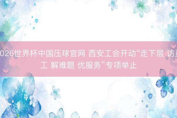 2026世界杯中国压球官网 西安工会开动“走下层 访员工 解难题 优服务”专项举止