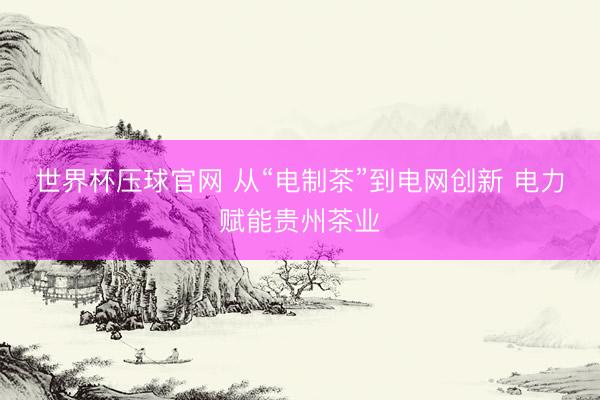 世界杯压球官网 从“电制茶”到电网创新 电力赋能贵州茶业