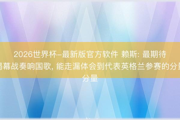 2026世界杯-最新版官方软件 赖斯: 最期待揭幕战奏响国歌, 能走漏体会到代表英格兰参赛的分量