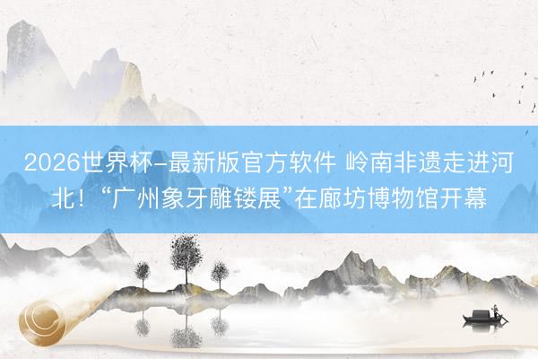 2026世界杯-最新版官方软件 岭南非遗走进河北！“广州象牙雕镂展”在廊坊博物馆开幕
